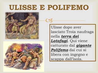 
ULISSE E POLIFEMO
Ulisse dopo aver
lasciato Troia naufraga
nella terra dei
Lotofagi. Qui viene
catturato dal gigante
Polifemo dai cui si
libera con ingegno e
scappa dall’isola.
 