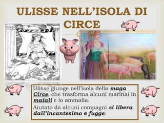 
ULISSE NELL’ISOLA DI
CIRCE
Ulisse giunge nell’isola della maga
Circe, che trasforma alcuni marinai in
maiali e lo ammalia.
Aiutato da alcuni compagni si libera
dall’incantesimo e fugge.
 