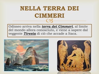 
NELLA TERRA DEI
CIMMERI
Odisseo arriva nella terra dei Cimmeri, al limite
del mondo allora conosciuto, e viene a sapere dal
veggente Tiresia di ciò che accade a Itaca.
 