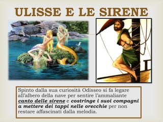 
Spinto dalla sua curiosità Odisseo si fa legare
all’albero della nave per sentire l’ammaliante
canto delle sirene e costringe i suoi compagni
a mettere dei tappi nelle orecchie per non
restare affascinati dalla melodia.
ULISSE E LE SIRENE
 