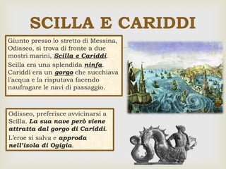 
SCILLA E CARIDDI
Giunto presso lo stretto di Messina,
Odisseo, si trova di fronte a due
mostri marini, Scilla e Cariddi.
Scilla era una splendida ninfa.
Cariddi era un gorgo che succhiava
l’acqua e la risputava facendo
naufragare le navi di passaggio.
Odisseo, preferisce avvicinarsi a
Scilla. La sua nave però viene
attratta dal gorgo di Cariddi.
L’eroe si salva e approda
nell’isola di Ogigia.
 
