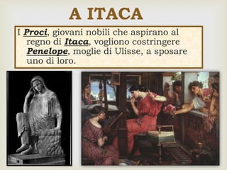 
I Proci, giovani nobili che aspirano al
regno di Itaca, vogliono costringere
Penelope, moglie di Ulisse, a sposare
uno di loro.
A ITACA
 