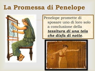 Penelope promette di
sposare uno di loro solo
a conclusione della
tessitura di una tela
che disfa di notte.
La Promessa di Penelope
 