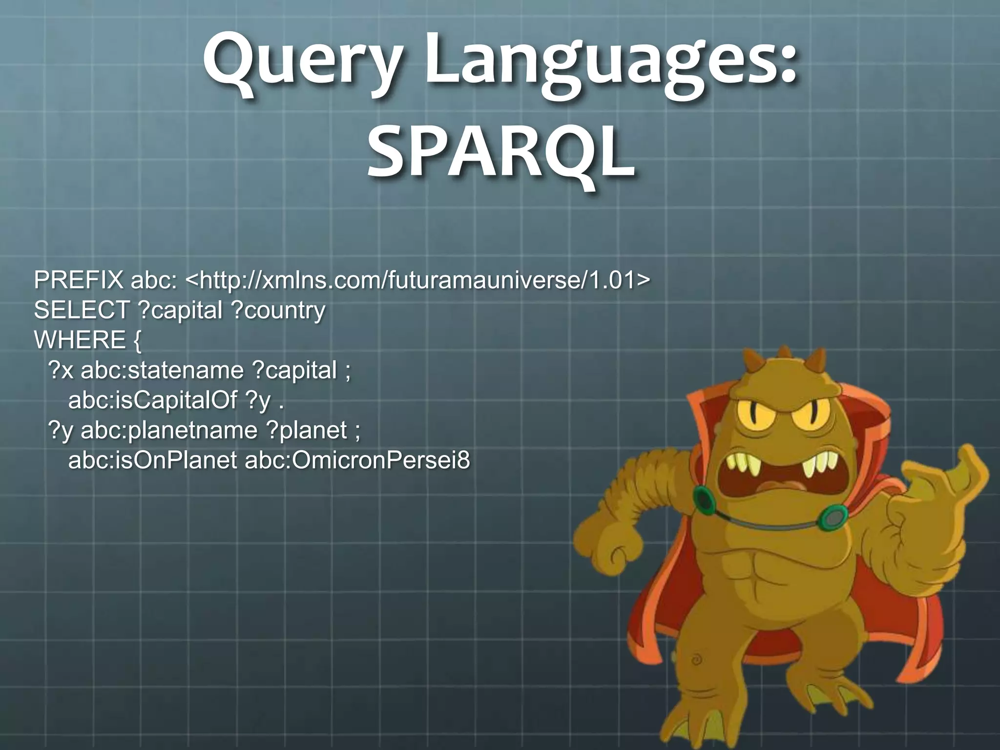 Query Languages:
SPARQL
PREFIX abc: <http://xmlns.com/futuramauniverse/1.01>
SELECT ?capital ?country
WHERE {
?x abc:statename ?capital ;
abc:isCapitalOf ?y .
?y abc:planetname ?planet ;
abc:isOnPlanet abc:OmicronPersei8
 