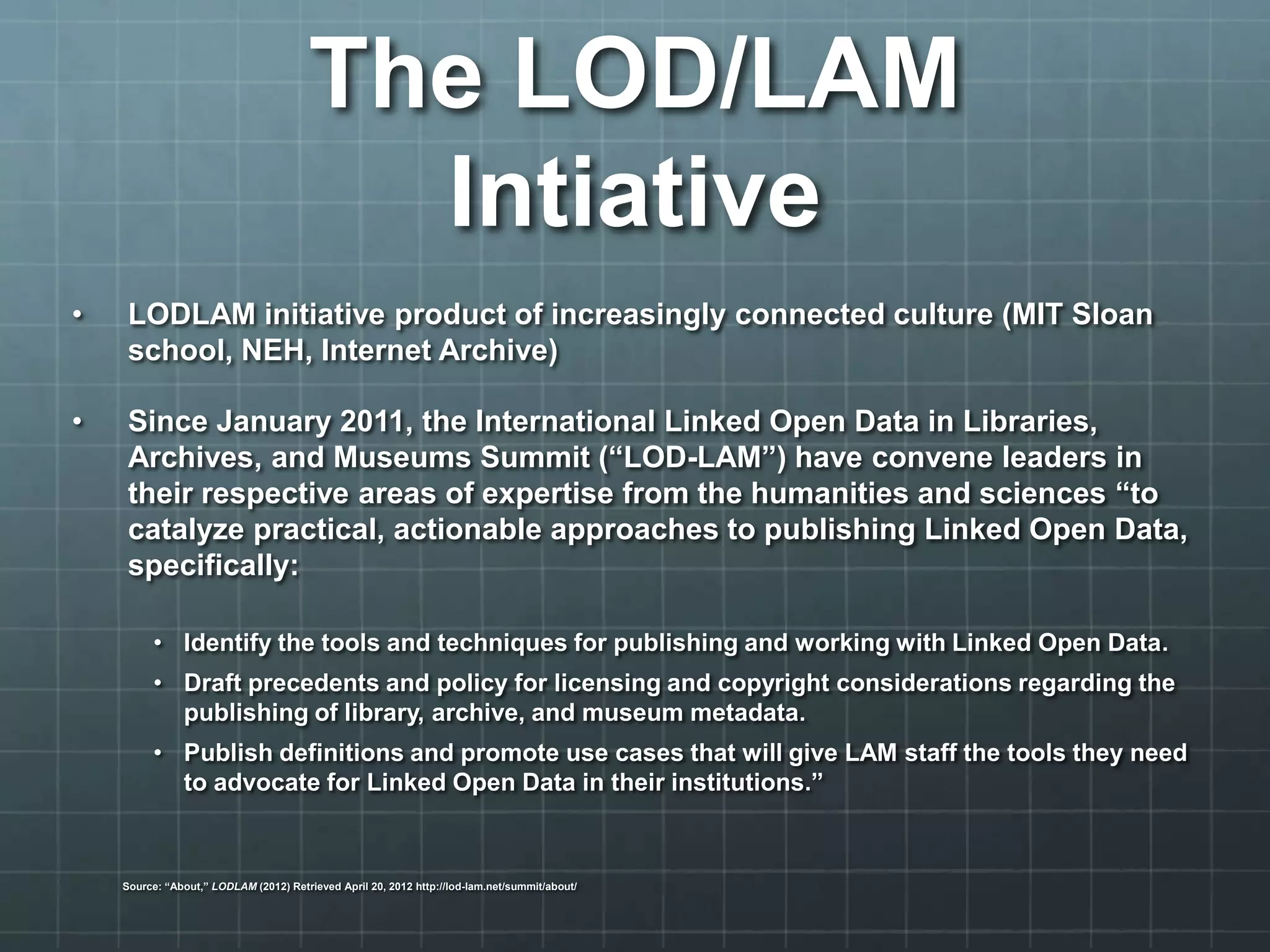 • LODLAM initiative product of increasingly connected culture (MIT Sloan
school, NEH, Internet Archive)
• Since January 2011, the International Linked Open Data in Libraries,
Archives, and Museums Summit (“LOD-LAM”) have convene leaders in
their respective areas of expertise from the humanities and sciences “to
catalyze practical, actionable approaches to publishing Linked Open Data,
specifically:
• Identify the tools and techniques for publishing and working with Linked Open Data.
• Draft precedents and policy for licensing and copyright considerations regarding the
publishing of library, archive, and museum metadata.
• Publish definitions and promote use cases that will give LAM staff the tools they need
to advocate for Linked Open Data in their institutions.”
Source: “About,” LODLAM (2012) Retrieved April 20, 2012 http://lod-lam.net/summit/about/
The LOD/LAM
Intiative
 