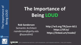 @azaroth42
rsanderson
@getty.edu
IIIF:Interoperabilituy
TheImportanceof
BeingLOUD
@azaroth42
The Importance of
Being LOUD
Rob Sanderson
Semantic Architect
rsanderson@getty.edu
@azaroth42
http://w3.org/TR/json-ld11
https://iiif.io/
https://linked.art/model/
 