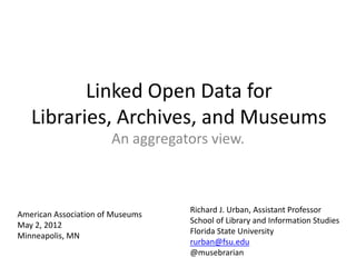 Linked Open Data for
   Libraries, Archives, and Museums
                       An aggregators view.



                                  Richard J. Urban, Assistant Professor
American Association of Museums
                                  School of Library and Information Studies
May 2, 2012
                                  Florida State University
Minneapolis, MN
                                  rurban@fsu.edu
                                  @musebrarian
 