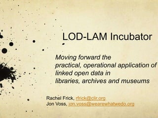 LOD-LAM Incubator
   Moving forward the
   practical, operational application of
   linked open data in
   libraries, archives and museums

Rachel Frick, rfrick@clir.org
Jon Voss, jon.voss@wearewhatwedo.org
 