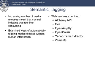 Department of Parliamentary Services
     Parliamentary Library


                             Semantic Tagging
• Increasing number of media                • Web services examined:
  releases meant that manual                   –   Alchemy API
  indexing was too time
                                               –   Evri
  consuming
                                               –   OpenAmplify
• Examined ways of automatically
                                               –   OpenCalais
  tagging media releases without
  human intervention                           –   Yahoo Term Extractor
                                               –   Zemanta
 