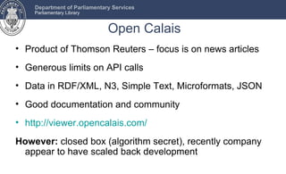 Department of Parliamentary Services
    Parliamentary Library


                              Open Calais
• Product of Thomson Reuters – focus is on news articles
• Generous limits on API calls
• Data in RDF/XML, N3, Simple Text, Microformats, JSON
• Good documentation and community
• http://viewer.opencalais.com/

However: closed box (algorithm secret), recently company
 appear to have scaled back development
 