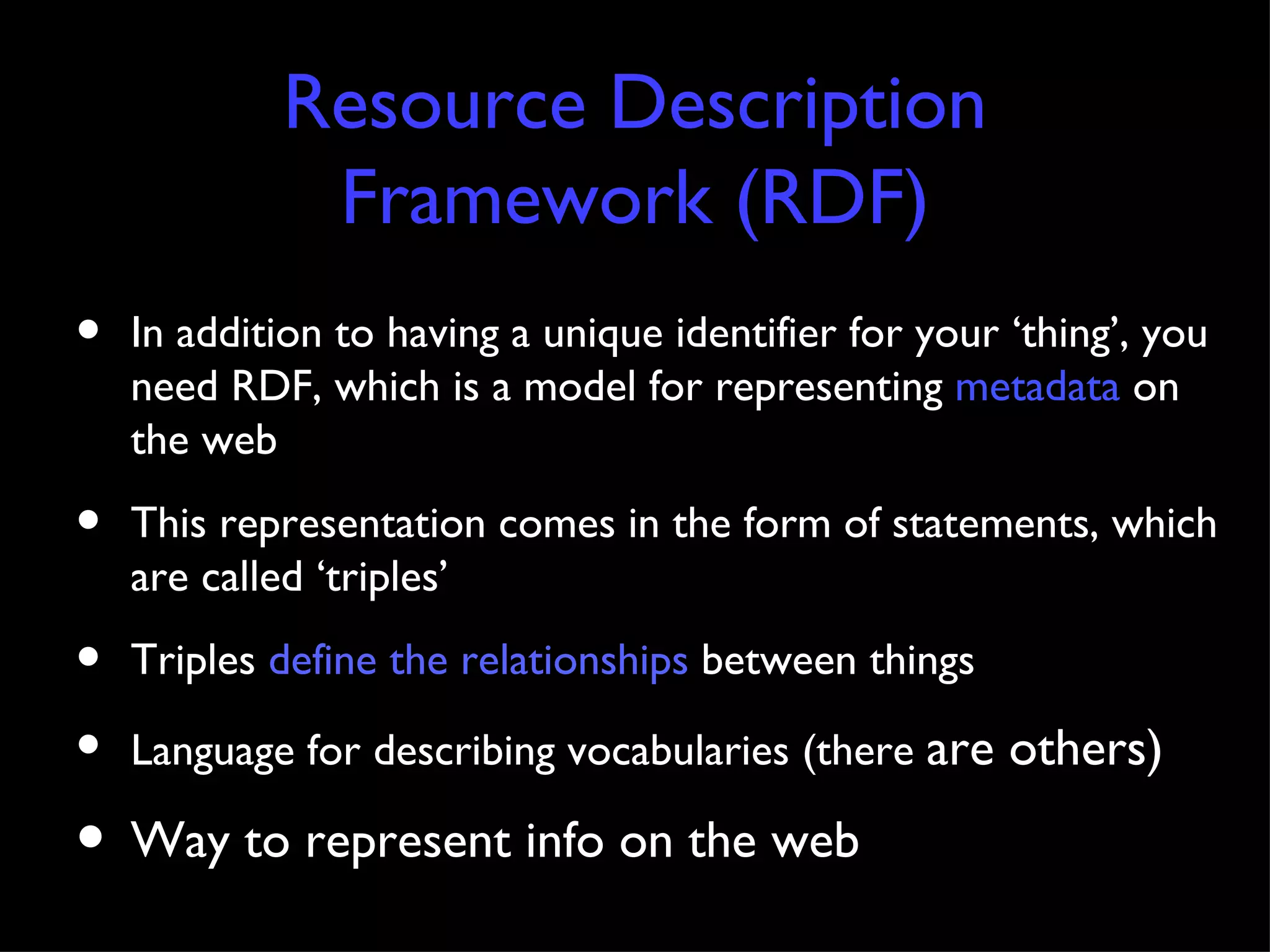 Resource Description Framework (RDF) In addition to having a unique identifier for your ‘thing’, you need RDF, which is a model for representing  metadata  on the web This representation comes in the form of statements, which are called ‘triples’ Triples  define the relationships  between things Language for describing vocabularies (there  are others) Way to represent info on the web 
