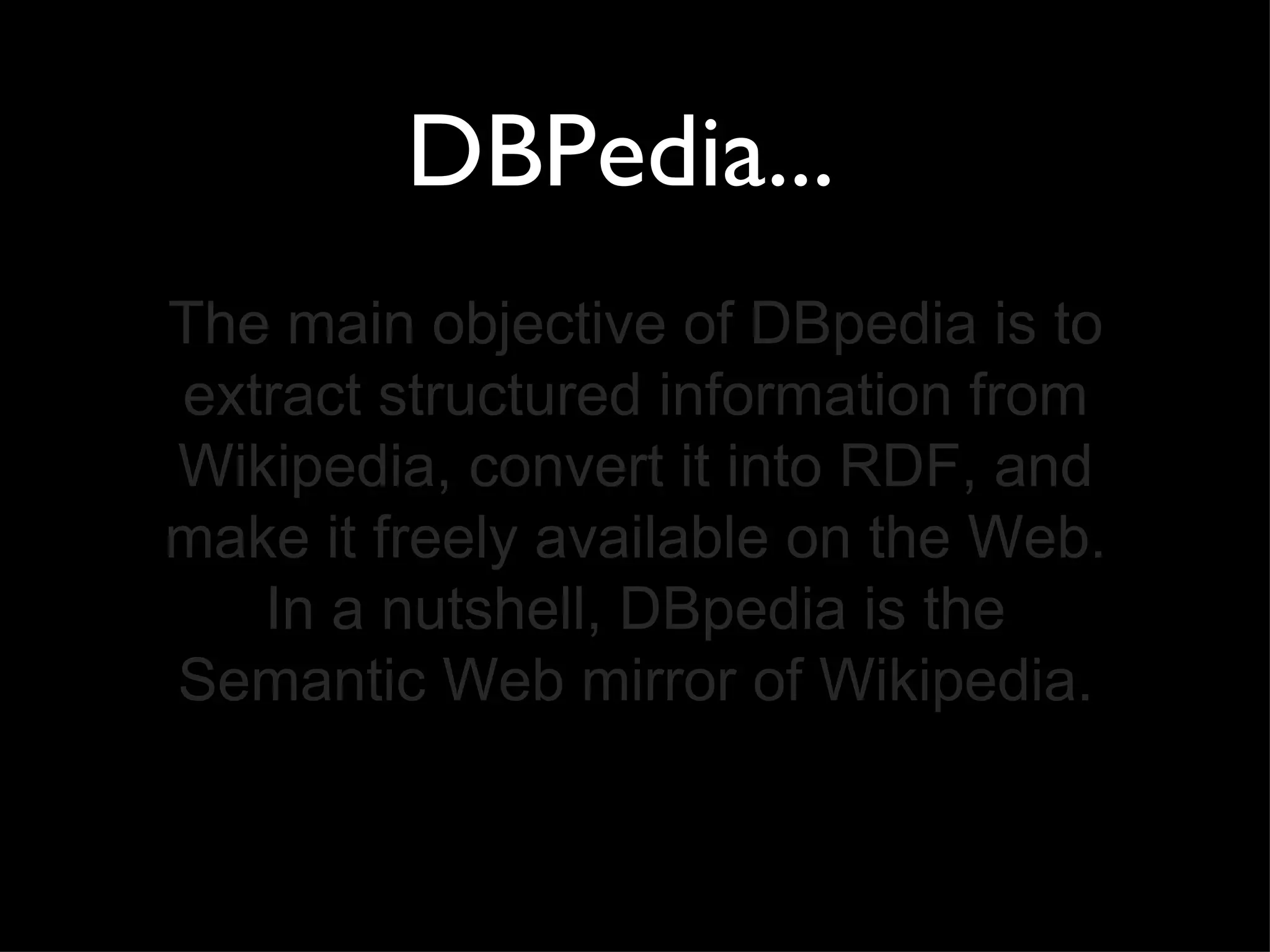 DBPedia...  The main objective of DBpedia is to extract structured information from Wikipedia, convert it into RDF, and make it freely available on the Web. In a nutshell, DBpedia is the Semantic Web mirror of Wikipedia. 