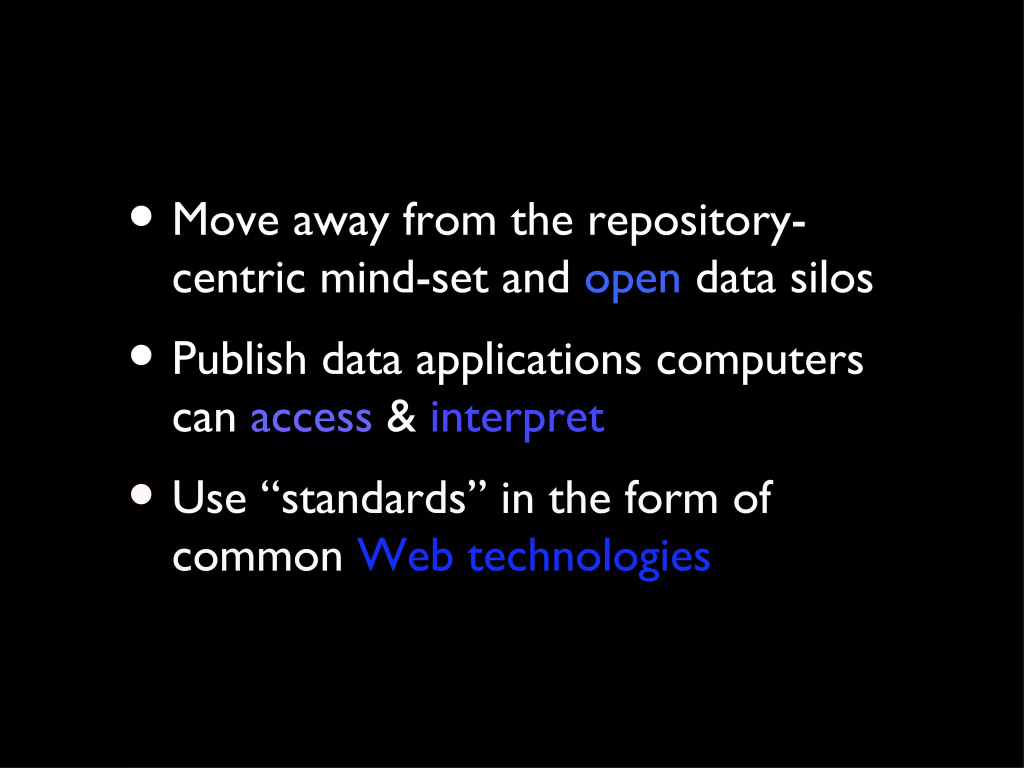Move away from the repository-centric mind-set and  open  data silos Publish data applications computers can  access  &  interpret Use “standards” in the form of common  Web technologies 