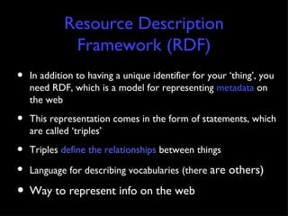 Resource Description Framework (RDF) In addition to having a unique identifier for your ‘thing’, you need RDF, which is a model for representing  metadata  on the web This representation comes in the form of statements, which are called ‘triples’ Triples  define the relationships  between things Language for describing vocabularies (there  are others) Way to represent info on the web 