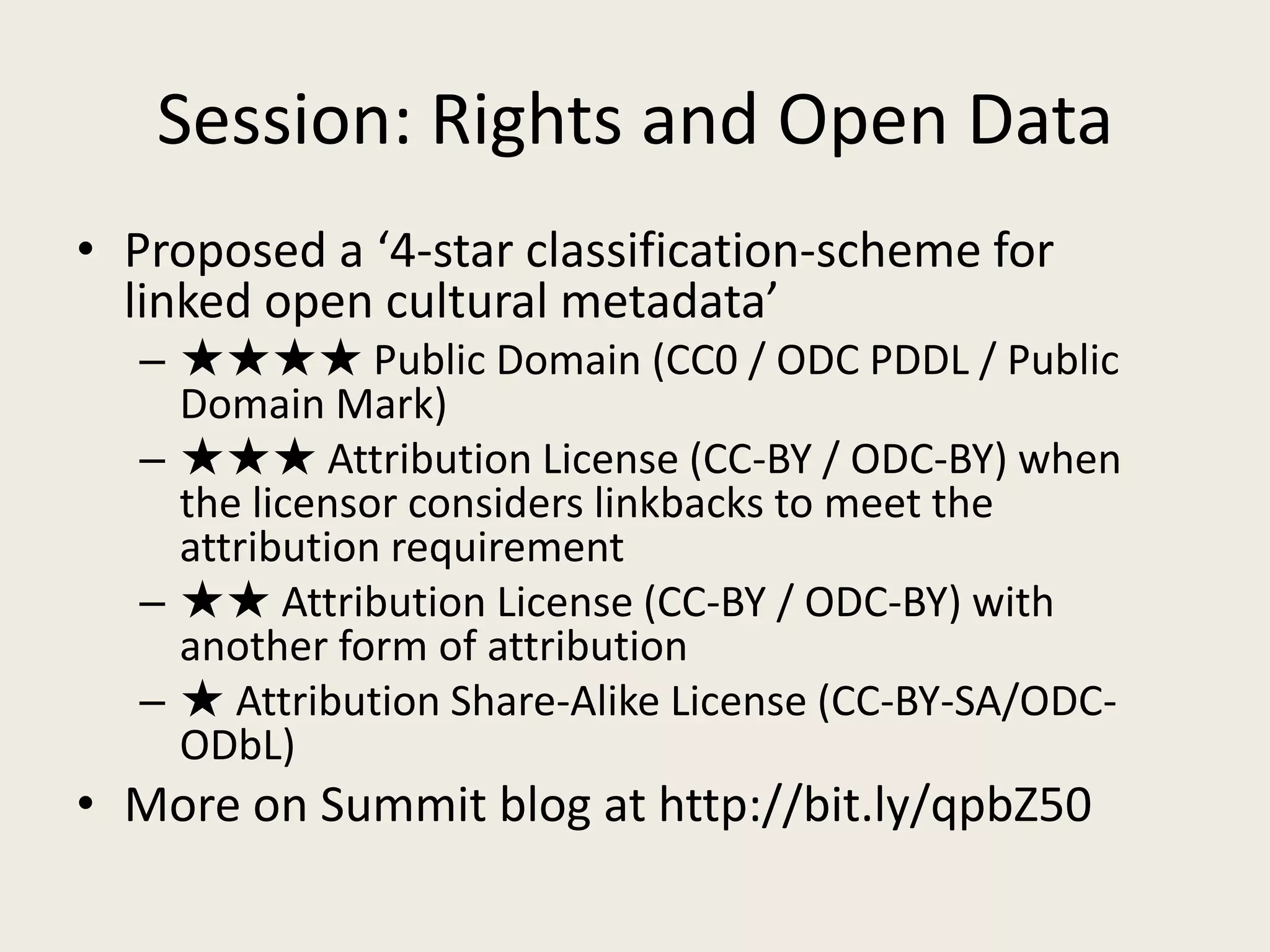 Session: Rights and Open DataProposed a ‘4-star classification-scheme for linked open cultural metadata’★★★★ Public Domain (CC0 / ODC PDDL / Public Domain Mark)★★★ Attribution License (CC-BY / ODC-BY) when the licensor considers linkbacks to meet the attribution requirement★★ Attribution License (CC-BY / ODC-BY) with another form of attribution★ Attribution Share-Alike License (CC-BY-SA/ODC-ODbL)More on Summit blog at http://bit.ly/qpbZ50