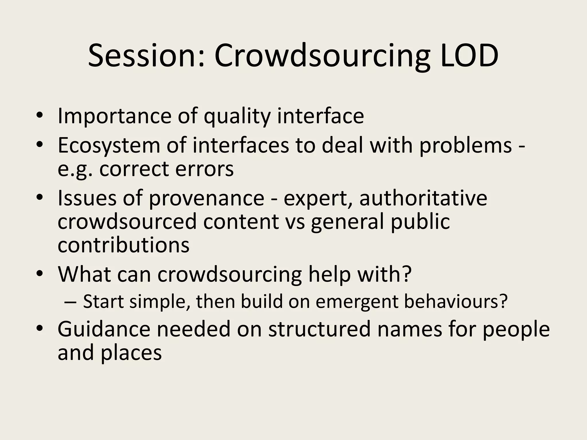 Session: Crowdsourcing LODImportance of quality interfaceEcosystem of interfaces to deal with problems - e.g. correct errorsIssues of provenance - expert, authoritative crowdsourced content vs general public contributionsWhat can crowdsourcing help with?Start simple, then build on emergent behaviours?Guidance needed on structured names for people and places