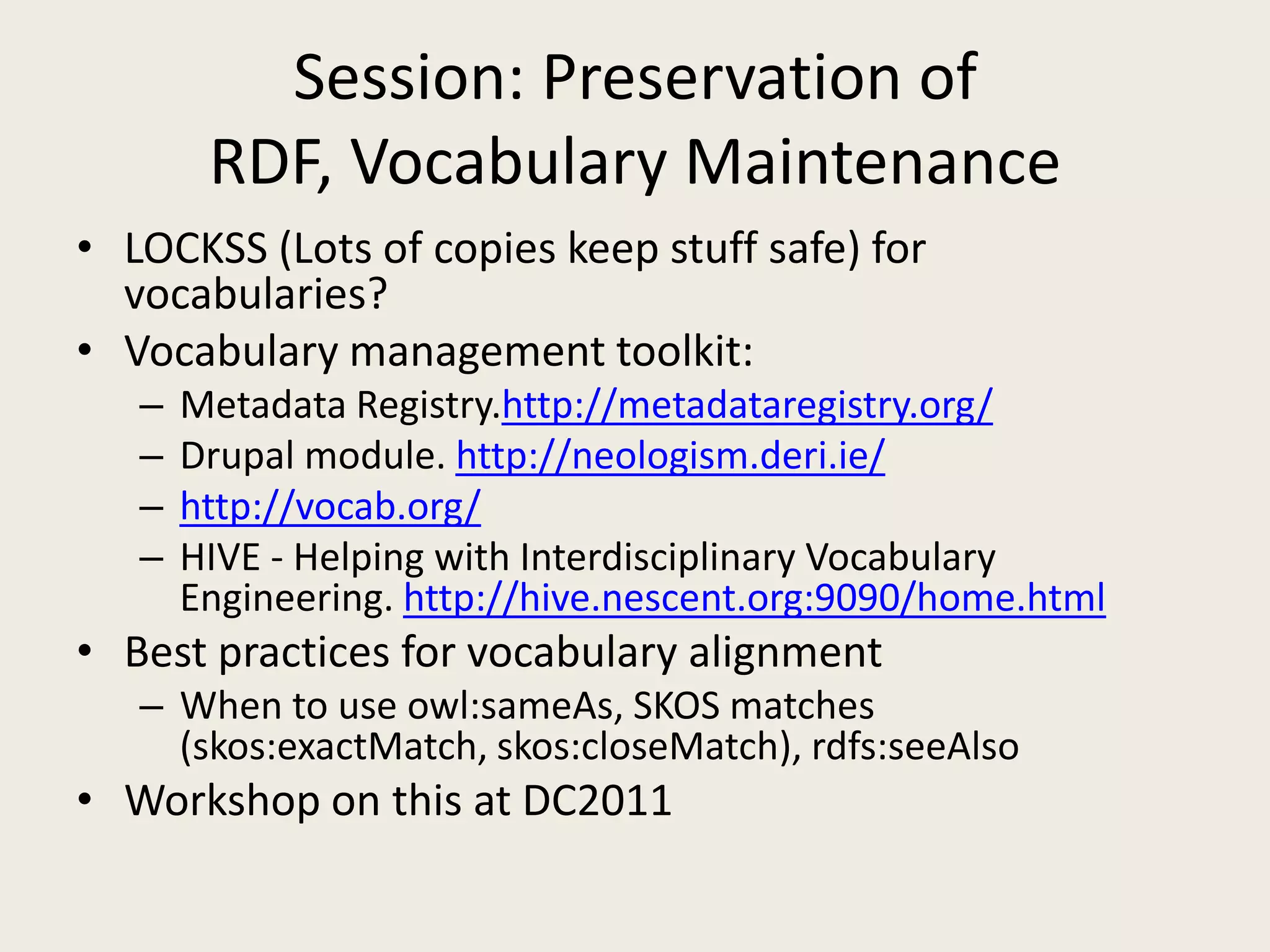 Session: Preservation of RDF, Vocabulary MaintenanceLOCKSS (Lots of copies keep stuff safe) for vocabularies?Vocabulary management toolkit:Metadata Registry.http://metadataregistry.org/Drupal module. http://neologism.deri.ie/http://vocab.org/HIVE - Helping with Interdisciplinary Vocabulary Engineering. http://hive.nescent.org:9090/home.htmlBest practices for vocabulary alignmentWhen to use owl:sameAs, SKOS matches (skos:exactMatch, skos:closeMatch), rdfs:seeAlsoWorkshop on this at DC2011 