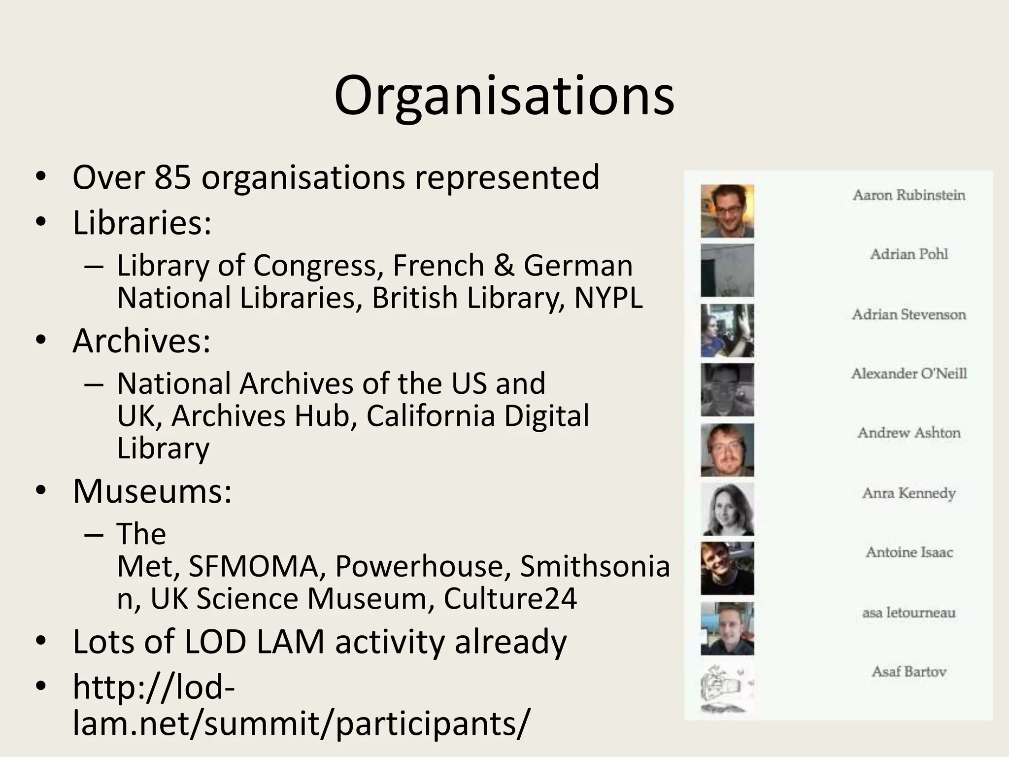 OrganisationsOver 85 organisations representedLibraries:Library of Congress, French & German National Libraries, British Library, NYPLArchives:National Archives of the US and UK, Archives Hub, California Digital LibraryMuseums:The Met, SFMOMA, Powerhouse, Smithsonian, UK Science Museum, Culture24Lots of LOD LAM activity alreadyhttp://lod-lam.net/summit/participants/