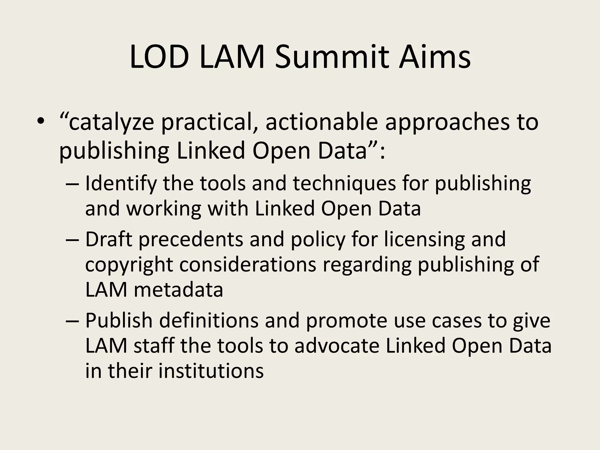 LOD LAM Summit Aims“catalyze practical, actionable approaches to publishing Linked Open Data”:Identify the tools and techniques for publishing and working with Linked Open DataDraft precedents and policy for licensing and copyright considerations regarding publishing of LAM metadataPublish definitions and promote use cases to give LAM staff the tools to advocate Linked Open Data in their institutions