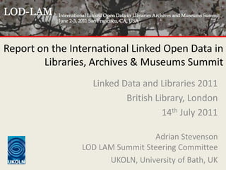 Report on the International Linked Open Data in Libraries, Archives & Museums Summit Linked Data and Libraries 2011 British Library, London 14th July 2011 Adrian StevensonLOD LAM Summit Steering Committee UKOLN, University of Bath, UK 