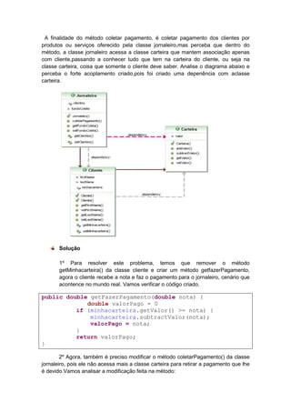 A finalidade do método coletar pagamento, é coletar pagamento dos clientes por
produtos ou serviços oferecido pela classe jornaleiro,mas perceba que dentro do
método, a classe jornaleiro acessa a classe carteira que mantem associação apenas
com cliente,passando a conhecer tudo que tem na carteira do cliente, ou seja na
classe carteira, coisa que somente o cliente deve saber. Analise o diagrama abaixo e
perceba o forte acoplamento criado,pois foi criado uma depenência com aclasse
carteira.




       Solução

       1º Para resolver este problema, temos que remover o método
       getMinhacarteira() da classe cliente e criar um método getfazerPagamento,
       agora o cliente recebe a nota e faz o pagamento para o jornaleiro, cenário que
       acontence no mundo real. Vamos verificar o código criado.

public double getFazerPagamento(double nota) {
             double valorPago = 0
          if (minhacarteira.getValor() >= nota) {
              minhacarteira.subtractValor(nota);
              valorPago = nota;
          }
          return valorPago;
}

        2º Agora, também é preciso modificar o método coletarPagamento() da classe
jornaleiro, pois ele não acessa mais a classe carteira para retirar a pagamento que lhe
é devido.Vamos analisar a modificação feita na método:
 