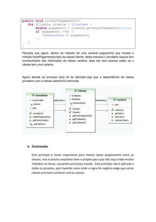 public void coletarPagamento(){
   for (Cliente cliente : clientes) {
       double pagamento = cliente.getFazerPagamento(nota);
       if (pagamento !=0) {
           fundoColeta += pagamento;
        }
   }
}

Perceba que agora, dentro do método há uma variável pagamento que recebe o
método fazerPagamento(nota) da classe cliente, desta maneira o jornaleiro sequer tem
conhecimento das informções da classe carteira, alias ele nem precisa saber se o
cliente tem uma carteira.



Agora atende ao principio (lod) lei de demeter,veja que a dependência da classe
jornaleiro com a classe carteira foi removida




       Conclusão

       Este princípio é muito importante para manter baixo acoplamento entre as
       classes, mas é preciso arquitetar bem o projeto para que não seja criado muitos
       métodos na classe, causando uma baixa coesão . Este princípio não é aplicado a
       todos os projetos, pois haverão casos onde a regra de negócio exige que várias
       classes precisam conhecer outras calsses.
 