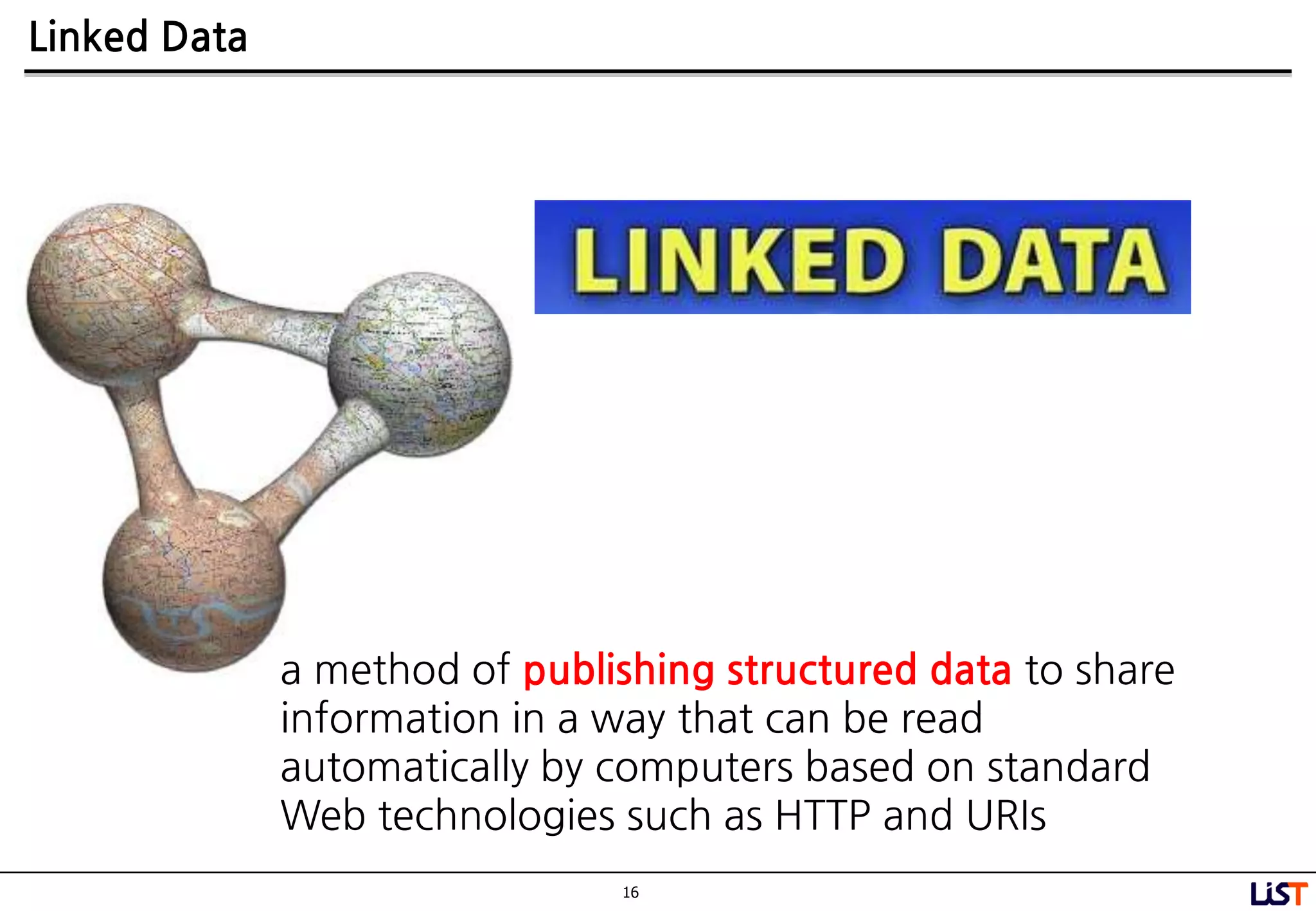 16
Linked Data
a method of publishing structured data to share
information in a way that can be read
automatically by computers based on standard
Web technologies such as HTTP and URIs
 