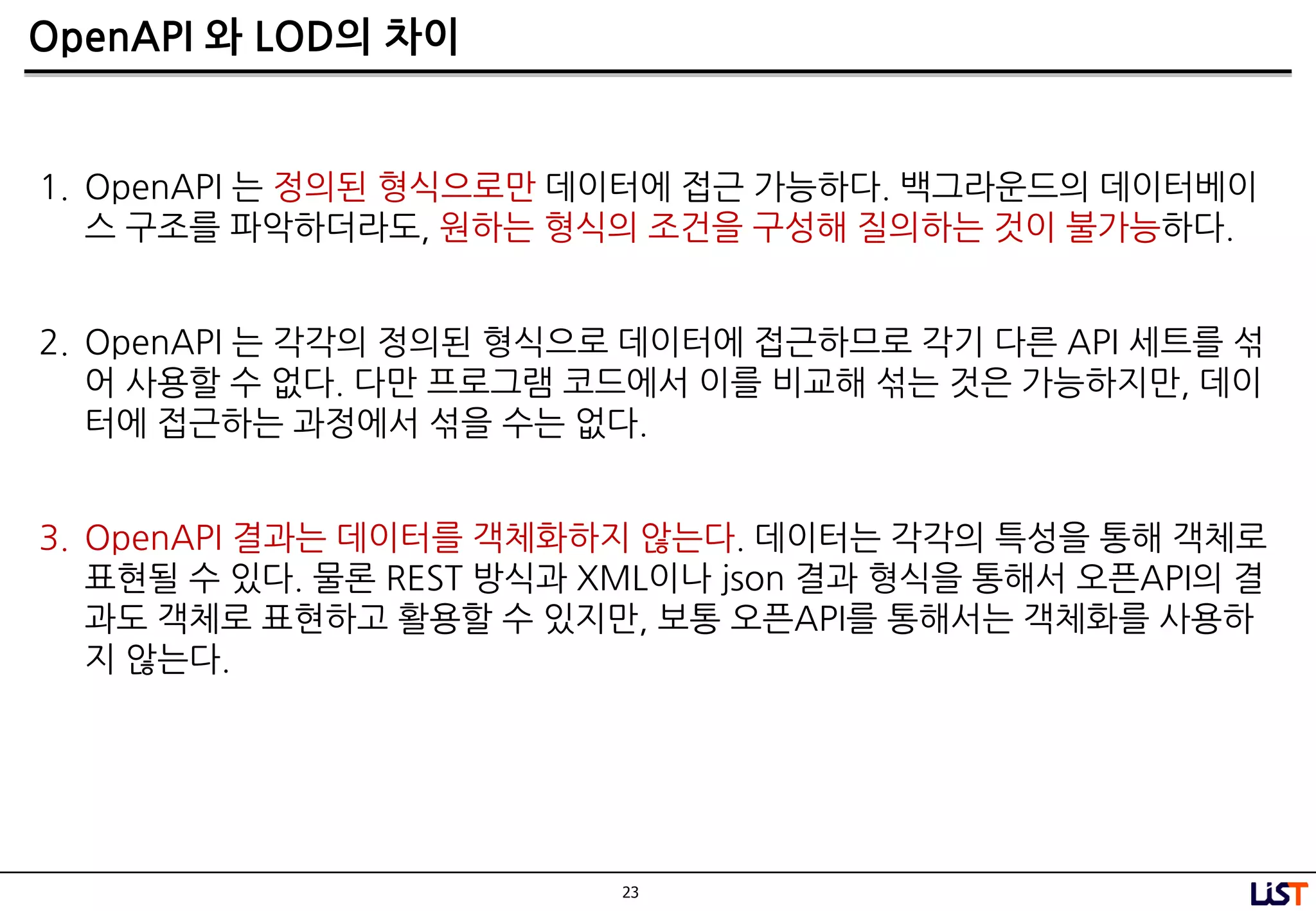 23
OpenAPI 와 LOD의 차이
1. OpenAPI 는 정의된 형식으로만 데이터에 접근 가능하다. 백그라운드의 데이터베이
스 구조를 파악하더라도, 원하는 형식의 조건을 구성해 질의하는 것이 불가능하다.
2. OpenAPI 는 각각의 정의된 형식으로 데이터에 접근하므로 각기 다른 API 세트를 섞
어 사용할 수 없다. 다만 프로그램 코드에서 이를 비교해 섞는 것은 가능하지만, 데이
터에 접근하는 과정에서 섞을 수는 없다.
3. OpenAPI 결과는 데이터를 객체화하지 않는다. 데이터는 각각의 특성을 통해 객체로
표현될 수 있다. 물론 REST 방식과 XML이나 json 결과 형식을 통해서 오픈API의 결
과도 객체로 표현하고 활용할 수 있지만, 보통 오픈API를 통해서는 객체화를 사용하
지 않는다.
 