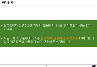 44
마치면서
• 창조경제와 정부 3.0은 정부가 맞춤형 서비스를 많이 만들어 주는 것이
아니라
• 모든 국민이 맞춤형 서비스를 쉽게 많이 만들어 낼 수 있도록 데이터를 더
많이 제공해주고 사용하기 쉽게 만들어 주는 것입니다.
 