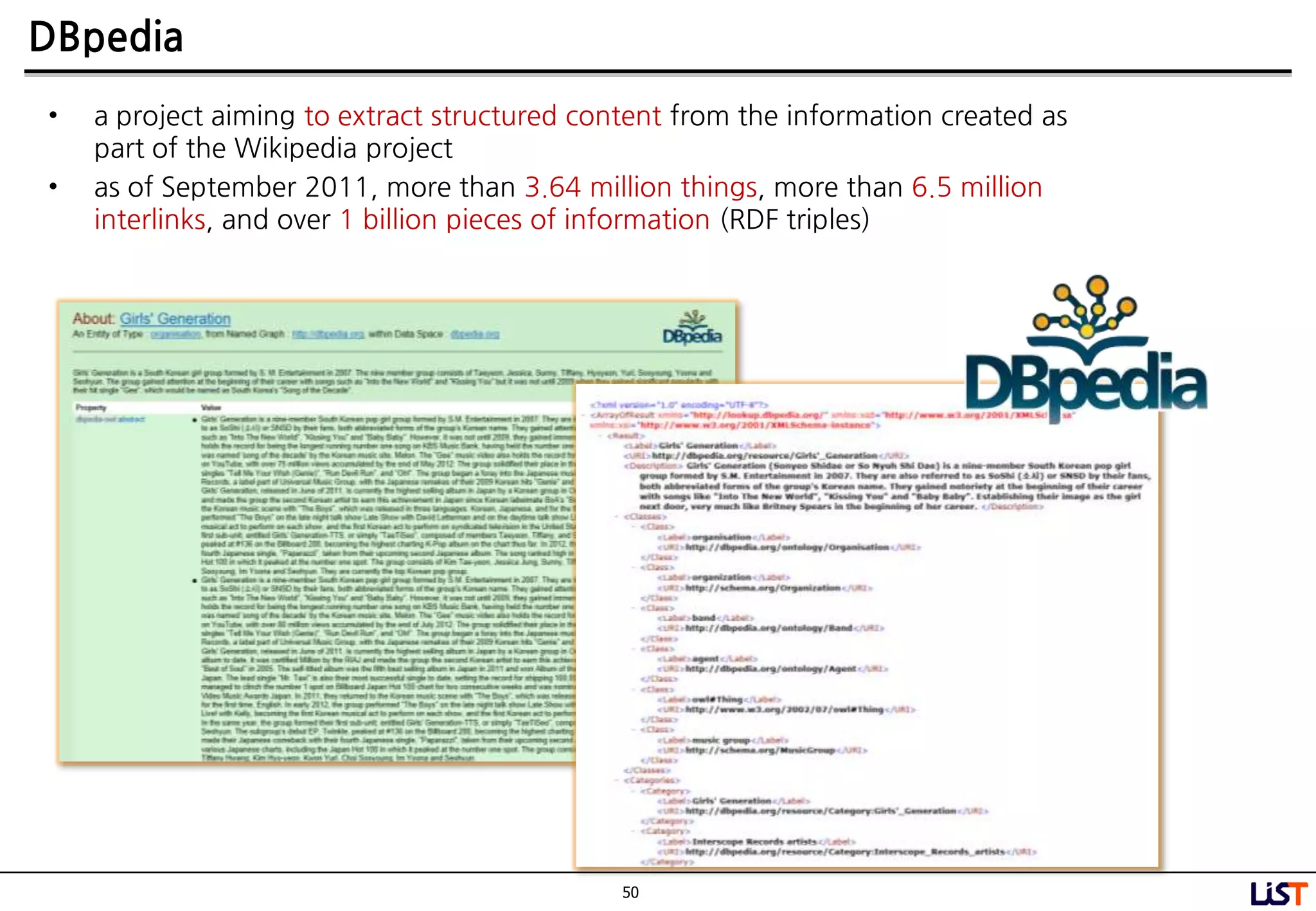 50
DBpedia
• a project aiming to extract structured content from the information created as
part of the Wikipedia project
• as of September 2011, more than 3.64 million things, more than 6.5 million
interlinks, and over 1 billion pieces of information (RDF triples)
 