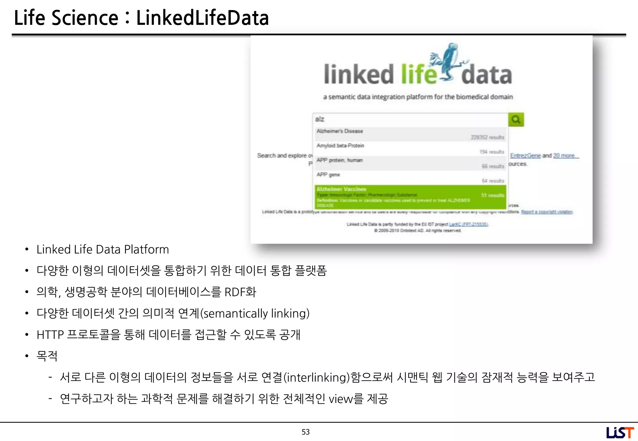 53
Life Science : LinkedLifeData
• Linked Life Data Platform
• 다양핚 이형의 데이터셋을 통합하기 위핚 데이터 통합 플랫폼
• 의학, 생명공학 분야의 데이터베이스를 RDF화
• 다양핚 데이터셋 간의 의미적 연계(semantically linking)
• HTTP 프로토콜을 통해 데이터를 접근핛 수 있도록 공개
• 목적
- 서로 다른 이형의 데이터의 정보들을 서로 연결(interlinking)함으로써 시맨틱 웹 기술의 잠재적 능력을 보여주고
- 연구하고자 하는 과학적 문제를 해결하기 위핚 젂체적인 view를 제공
 