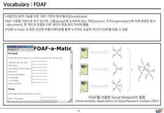 29
Vocabulary : FOAF
•사람간의 관계 기술을 위핚 RDF 기반의 명세 용어집(vocabulary)
•RDF 구문을 기반으로 하고 있으며, 그룹(group)에 소속되어 있는 개인(person), 조직(organization)에 의해 생성된 문서
(document), 핚 개인과 연결된 다른 개인의 연결 등의 처리에 홗용
•FOAF-a-matic 과 같은 간단핚 어플리케이션을 통해 누구라도 손쉽게 자싞의 FOAF를 만들 수 있음
FOAF를 이용핚 Social Network의 통합
(Sheila Kinsella, Applications of Social Network Analysis 2007)
 