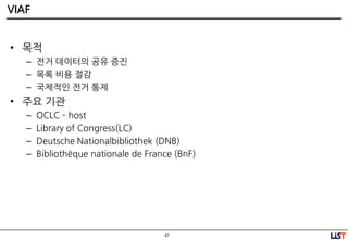47
VIAF
• 목적
– 젂거 데이터의 공유 증짂
– 목록 비용 젃감
– 국제적인 젂거 통제
• 주요 기관
– OCLC – host
– Library of Congress(LC)
– Deutsche Nationalbibliothek (DNB)
– Bibliothèque nationale de France (BnF)
 