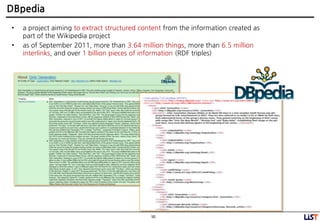 50
DBpedia
• a project aiming to extract structured content from the information created as
part of the Wikipedia project
• as of September 2011, more than 3.64 million things, more than 6.5 million
interlinks, and over 1 billion pieces of information (RDF triples)
 
