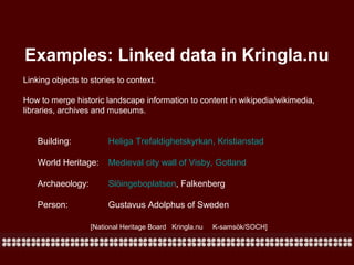 Examples: Linked data in Kringla.nu
Linking objects to stories to context.
How to merge historic landscape information to content in wikipedia/wikimedia,
libraries, archives and museums.

Building:

Heliga Trefaldighetskyrkan, Kristianstad

World Heritage:

Medieval city wall of Visby, Gotland

Archaeology:

Slöingeboplatsen, Falkenberg

Person:

Gustavus Adolphus of Sweden
[National Heritage Board Kringla.nu

K-samsök/SOCH]

 