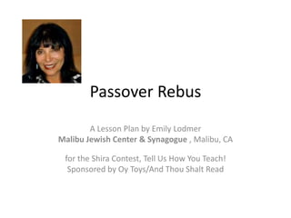 Passover Rebus
A Lesson Plan by Emily Lodmer
Malibu Jewish Center & Synagogue , Malibu, CA
for the Shira Contest, Tell Us How You Teach!
Sponsored by Oy Toys/And Thou Shalt Read
 