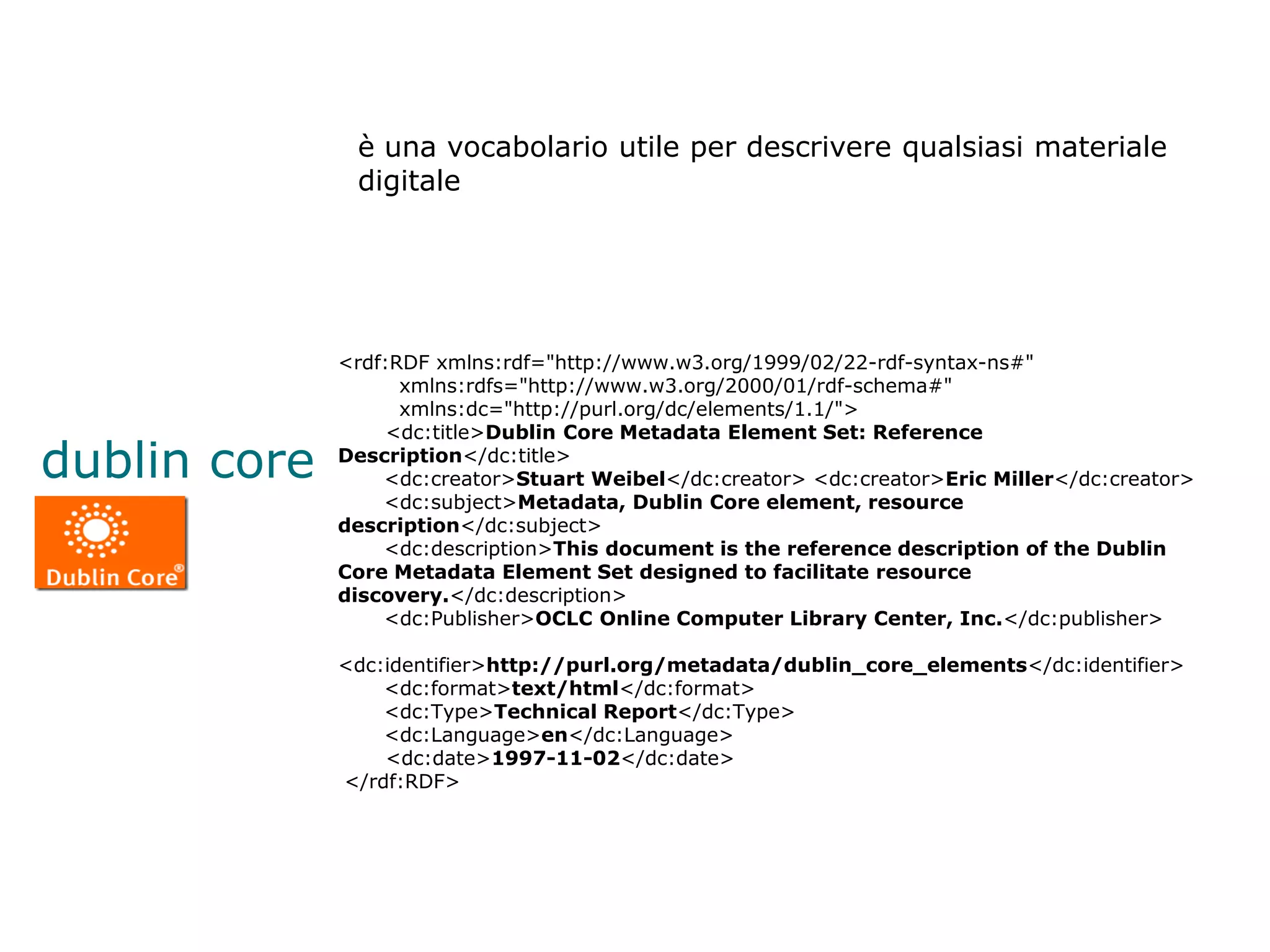 è una vocabolario utile per descrivere qualsiasi materiale
               digitale




              <rdf:RDF xmlns:rdf="http://www.w3.org/1999/02/22-rdf-syntax-ns#"
                    xmlns:rdfs="http://www.w3.org/2000/01/rdf-schema#"
                    xmlns:dc="http://purl.org/dc/elements/1.1/">
                   <dc:title>Dublin Core Metadata Element Set: Reference
dublin core   Description</dc:title>
                  <dc:creator>Stuart Weibel</dc:creator> <dc:creator>Eric Miller</dc:creator>
                  <dc:subject>Metadata, Dublin Core element, resource
              description</dc:subject>
                  <dc:description>This document is the reference description of the Dublin
              Core Metadata Element Set designed to facilitate resource
              discovery.</dc:description>
                  <dc:Publisher>OCLC Online Computer Library Center, Inc.</dc:publisher>

              <dc:identifier>http://purl.org/metadata/dublin_core_elements</dc:identifier>
                  <dc:format>text/html</dc:format>
                  <dc:Type>Technical Report</dc:Type>
                  <dc:Language>en</dc:Language>
                  <dc:date>1997-11-02</dc:date>
              </rdf:RDF>
 