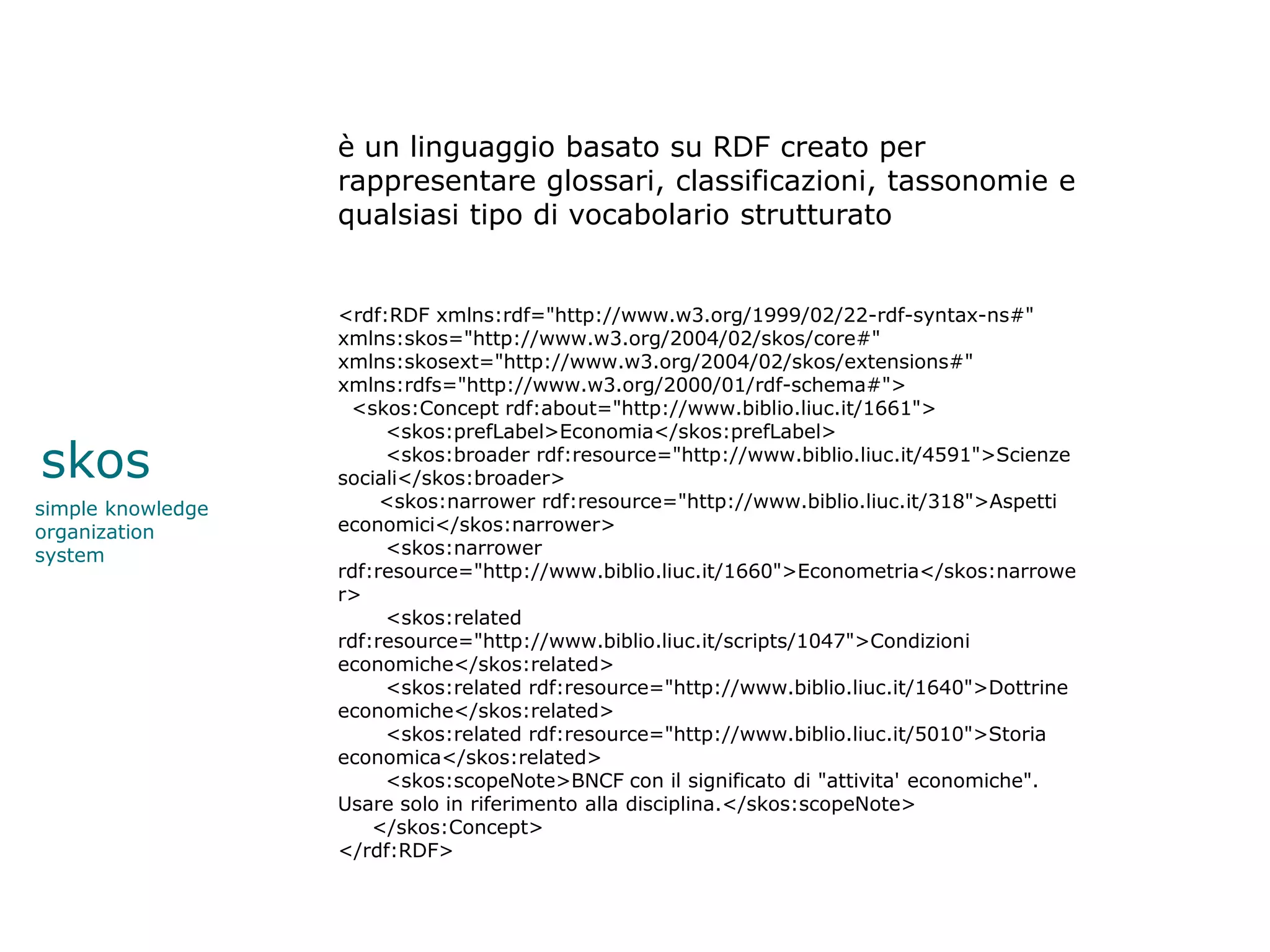 è un linguaggio basato su RDF creato per
                   rappresentare glossari, classificazioni, tassonomie e
                   qualsiasi tipo di vocabolario strutturato


                   <rdf:RDF xmlns:rdf="http://www.w3.org/1999/02/22-rdf-syntax-ns#"
                   xmlns:skos="http://www.w3.org/2004/02/skos/core#"
                   xmlns:skosext="http://www.w3.org/2004/02/skos/extensions#"
                   xmlns:rdfs="http://www.w3.org/2000/01/rdf-schema#">
                    <skos:Concept rdf:about="http://www.biblio.liuc.it/1661">
                        <skos:prefLabel>Economia</skos:prefLabel>

skos                    <skos:broader rdf:resource="http://www.biblio.liuc.it/4591">Scienze
                   sociali</skos:broader>
simple knowledge        <skos:narrower rdf:resource="http://www.biblio.liuc.it/318">Aspetti
organization       economici</skos:narrower>
system                  <skos:narrower
                   rdf:resource="http://www.biblio.liuc.it/1660">Econometria</skos:narrowe
                   r>
                        <skos:related
                   rdf:resource="http://www.biblio.liuc.it/scripts/1047">Condizioni
                   economiche</skos:related>
                        <skos:related rdf:resource="http://www.biblio.liuc.it/1640">Dottrine
                   economiche</skos:related>
                        <skos:related rdf:resource="http://www.biblio.liuc.it/5010">Storia
                   economica</skos:related>
                        <skos:scopeNote>BNCF con il significato di "attivita' economiche".
                   Usare solo in riferimento alla disciplina.</skos:scopeNote>
                       </skos:Concept>
                   </rdf:RDF>
 