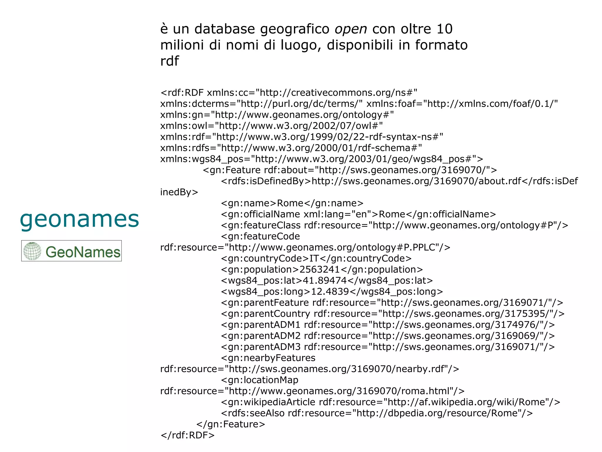 è un database geografico open con oltre 10
           milioni di nomi di luogo, disponibili in formato
           rdf

           <rdf:RDF xmlns:cc="http://creativecommons.org/ns#"
           xmlns:dcterms="http://purl.org/dc/terms/" xmlns:foaf="http://xmlns.com/foaf/0.1/"
           xmlns:gn="http://www.geonames.org/ontology#"
           xmlns:owl="http://www.w3.org/2002/07/owl#"
           xmlns:rdf="http://www.w3.org/1999/02/22-rdf-syntax-ns#"
           xmlns:rdfs="http://www.w3.org/2000/01/rdf-schema#"
           xmlns:wgs84_pos="http://www.w3.org/2003/01/geo/wgs84_pos#">
                    <gn:Feature rdf:about="http://sws.geonames.org/3169070/">
                       <rdfs:isDefinedBy>http://sws.geonames.org/3169070/about.rdf</rdfs:isDef
           inedBy>
                       <gn:name>Rome</gn:name>

geonames               <gn:officialName xml:lang="en">Rome</gn:officialName>
                       <gn:featureClass rdf:resource="http://www.geonames.org/ontology#P"/>
                       <gn:featureCode
           rdf:resource="http://www.geonames.org/ontology#P.PPLC"/>
                       <gn:countryCode>IT</gn:countryCode>
                       <gn:population>2563241</gn:population>
                       <wgs84_pos:lat>41.89474</wgs84_pos:lat>
                       <wgs84_pos:long>12.4839</wgs84_pos:long>
                       <gn:parentFeature rdf:resource="http://sws.geonames.org/3169071/"/>
                       <gn:parentCountry rdf:resource="http://sws.geonames.org/3175395/"/>
                       <gn:parentADM1 rdf:resource="http://sws.geonames.org/3174976/"/>
                       <gn:parentADM2 rdf:resource="http://sws.geonames.org/3169069/"/>
                       <gn:parentADM3 rdf:resource="http://sws.geonames.org/3169071/"/>
                       <gn:nearbyFeatures
           rdf:resource="http://sws.geonames.org/3169070/nearby.rdf"/>
                       <gn:locationMap
           rdf:resource="http://www.geonames.org/3169070/roma.html"/>
                       <gn:wikipediaArticle rdf:resource="http://af.wikipedia.org/wiki/Rome"/>
                       <rdfs:seeAlso rdf:resource="http://dbpedia.org/resource/Rome"/>
                   </gn:Feature>
           </rdf:RDF>
 