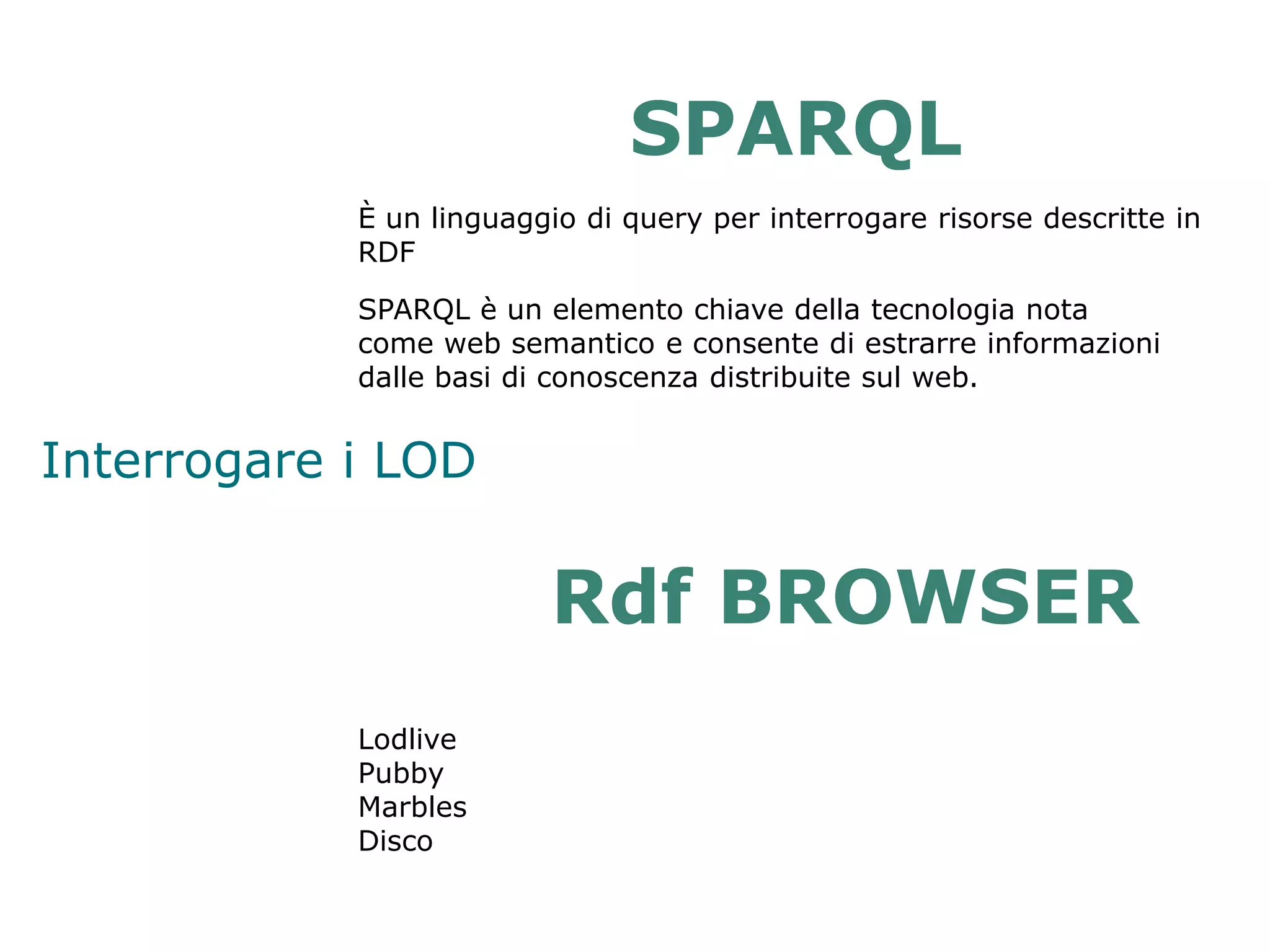SPARQL
            È un linguaggio di query per interrogare risorse descritte in
            RDF

            SPARQL è un elemento chiave della tecnologia nota
            come web semantico e consente di estrarre informazioni
            dalle basi di conoscenza distribuite sul web.


Interrogare i LOD

                         Rdf BROWSER
            Lodlive
            Pubby
            Marbles
            Disco
 