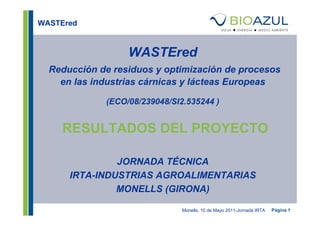 WASTEred



                  WASTEred
  Reducción de residuos y optimización de procesos
    en las industrias cárnicas y lácteas Europeas

             (ECO/08/239048/SI2.535244 )


    RESULTADOS DEL PROYECTO

               JORNADA TÉCNICA
      IRTA-INDUSTRIAS AGROALIMENTARIAS
               MONELLS (GIRONA)

                               Monells, 10 de Mayo 2011-Jornada IRTA   Página 1
 