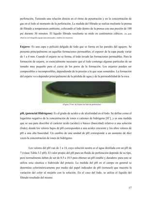 17
perforación, Teniendo una relación directa en el ritmo de penetración y en la concentración de
gas en el lodo al momento de la perforación. La medida del filtrado se realiza mediante la prensa
de filtrado a temperatura ambiente, colocando el lodo dentro de la prensa con una presión de 100
psi durante 30 minutos. El líquido filtrado resultante se mide en centímetros cúbicos. (Se pude
observar en Fotografía equipo para procesado y análisis de muestras)
Enjarre: Es una capa o película delgada de lodo que se forma en las paredes del agujero. Se
presenta principalmente en aquellas formaciones permeables; el espesor de la capa puede variar
de 1 a 4 mm. Cuando el enjarre no se forma, el lodo invade las formaciones permeables. Para la
formación de enjarre, es esencialmente necesario que el lodo contenga algunas partículas de un
tamaño muy pequeño para el cierre de los poros de la formación. Los enjarres pueden ser
compresibles o incompresibles, dependiendo de la presión a la que sean sometidos. La formación
del enjarre va a depender principalmente de la pérdida de agua y de la permeabilidad de la roca.
(Figura 2 Foto de Enjarre de lodo de perforación)
pH, (potencial Hidrógeno): Es el grado de acidez o de alcalinidad en el lodo. Se define como el
logaritmo negativo de la concentración de iones o cationes de hidrógeno [H+
], y es una medida
que se usa para describir el carácter ácido (acidez) o básico (basicidad) relativo a una solución
(lodo); donde los valores bajos de pH corresponden a una acidez creciente y los altos valores de
pH a una alta basicidad. Un cambio de una unidad de pH corresponde a un aumento de diez
veces la concentración de iones de hidrógeno.
Los valores del pH van de 1 a 14, cuya solución neutra es el agua destilada con un pH de
7 (véase Tabla 3.2 pH). El valor propio del pH para un fluido de perforación depende de su tipo,
pero normalmente deben de ser de 8.5 a 10.5 para obtener un pH estable y duradero; para esto se
utiliza sosa cáustica o hidróxido del potasio. La medida del pH en el campo en general se
determina colorimétricamente por medio del papel indicador de pH (tornasol) que muestra la
variación del color al mojarlo con la solución. En el caso del lodo, se utiliza el líquido del
filtrado resultado del mismo.
 
