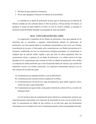 19
2. Del flujo de agua salada de la formación.
3. De las sales agregadas al lodo por los estratos de sal perforados.
La salinidad de un fluido de perforación de base agua se determina por la titulación de
filtrado resultado de lodo colocado dentro el filtro de prensa a 100 psi durante 30 minutos, al
agregarse el nitrato de plata (AgNO3) al 0.028, al virar los cloruros solubles, se precipita la
disolución ácida del filtrado formando un precipitado de color rojo ladrillo.
III.IV. CONTAMINACIÓN DEL LODO.
La composición y tratamiento de los fluidos de perforación a base agua depende de los
materiales que se encuentren o agreguen intencionalmente durante las operaciones de
perforación; casi todo material podrá ser considerado contaminante en uno u otro caso. Durante
la perforación de un pozo, el lodo puede sufrir contaminaciones con fluidos provenientes de la
formación, modificando con esto sus características reológicas principales. Un contaminante es
cualquier tipo de material (sólido, líquido o gas) que tiene un efecto perjudicial sobre las
características físicas o químicas de un fluido de perforación. Los sólidos reactivos de baja
densidad son los contaminantes más comunes en todos los fluidos de perforación, estos sólidos
se componen de sólidos perforados que se han incorporado dentro del sistema o que resultan del
tratamiento excesivo con arcillas comerciales. Los siguientes contaminantes químicos son los
más comunes de los lodos base agua:
A) Contaminación por anhidrita (CaSO4) o yeso (CaSO4•2H2O).
B) Contaminación por cemento (silicato complejo de Ca (OH)2).
C) Contaminación por sal (sal de roca, agua de preparación, agua salada, magnesio, calcio,
cloruro de sodio y agua irreductible).
D) Contaminación por gases ácidos, incluyendo el dióxido de carbono (CO2) y el sulfuro de
hidrógeno (H2S).
Los tres primeros tipos de contaminación hacen referencia a contaminantes químicos que
están directamente relacionados a las reacciones de intercambio de iones con las arcillas. Por lo
tanto, la concentración de sólidos de tipo arcilloso en un lodo base agua está directamente
relacionada con la severidad con la cual el contaminante químico afecta las propiedades del lodo.
 