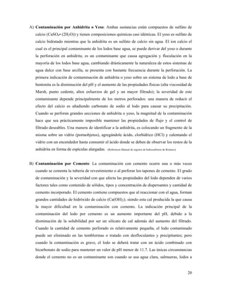 20
A) Contaminación por Anhidrita o Yeso: Ambas sustancias están compuestos de sulfato de
calcio (CaSO4• (2H2O)) y tienen composiciones químicas casi idénticas. El yeso es sulfato de
calcio hidratado mientras que la anhidrita es un sulfato de calcio sin agua. El ion calcio el
cual es el principal contaminante de los lodos base agua, se puede derivar del yeso o durante
la perforación en anhidrita; es un contaminante que causa agregación y floculación en la
mayoría de los lodos base agua, cambiando drásticamente la naturaleza de estos sistemas de
agua dulce con base arcilla, se presenta con bastante frecuencia durante la perforación. La
primera indicación de contaminación de anhidrita o yeso sobre un sistema de lodo a base de
bentonita es la disminución del pH y el aumento de las propiedades físicas (alta viscosidad de
Marsh, punto cedente, altos esfuerzos de gel y un mayor filtrado); la severidad de este
contaminante depende principalmente de los metros perforados: una manera de reducir el
efecto del calcio es añadiendo carbonato de sodio al lodo para causar su precipitación.
Cuando se perforan grandes secciones de anhidrita o yeso, la magnitud de la contaminación
hace que sea prácticamente imposible mantener las propiedades de flujo y el control de
filtrado deseables. Una manera de identificar a la anhidrita, es colocando un fragmento de la
misma sobre un vidrio (portaobjetos), agregándole ácido, clorhídrico (HCl) y calentando el
vidrio con un encendedor hasta consumir el ácido donde se deben de observar los restos de la
anhidrita en forma de espículas alargadas. (Referencia Manual de registro de hidrocarburos de Rotenco)
B) Contaminación por Cemento: La contaminación con cemento ocurre una o más veces
cuando se cementa la tubería de revestimiento o al perforar los tapones de cemento. El grado
de contaminación y la severidad con que afecta las propiedades del lodo dependen de varios
factores tales como contenido de sólidos, tipos y concentración de dispersantes y cantidad de
cemento incorporado. El cemento contiene compuestos que al reaccionar con el agua, forman
grandes cantidades de hidróxido de calcio (Ca(OH)2); siendo esta cal producida la que causa
la mayor dificultad en la contaminación con cemento. La indicación principal de la
contaminación del lodo por cemento es un aumento importante del pH, debido a la
disminución de la solubilidad por ser un silicato de cal además del aumento del filtrado.
Cuando la cantidad de cemento perforado es relativamente pequeña, el lodo contaminado
puede ser eliminado en las temblorinas o tratado con desfloculantes y precipitantes; pero
cuando la contaminación es grave, el lodo se deberá tratar con un ácido combinado con
bicarbonato de sodio para mantener un valor de pH menor de 11.7. Las únicas circunstancias
donde el cemento no es un contaminante son cuando se usa agua clara, salmueras, lodos a
 