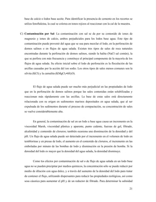 21
base de calcio o lodos base aceite. Para identificar la presencia de cemento en los recortes se
utiliza fenoftaleina, la cual se colorea en tonos rojizos al reaccionar con la cal de la muestra.
C) Contaminación por Sal: La contaminación con sal se da por su contenido de iones de
magnesio y iones de calcio, ambos perjudiciales para los lodos base agua. Este tipo de
contaminación puede provenir del agua que se usa para mezclar el lodo, en la perforación de
domos salinos o en flujos de agua salada. Existen tres tipos de sales de roca naturales
encontradas durante la perforación de domos salinos, siendo la halita (NaCl sal común), la
que se perfora con más frecuencia y constituye el principal componente de la mayoría de los
flujos de agua salada. Su efecto inicial sobre el lodo de perforación es la floculación de las
arcillas causadas por la acción del ion sodio. Los otros tipos de sales menos comunes son la
silvita (KCl) y la carnalita (KMgCl3•6H2O).
El flujo de agua salada puede ser mucho más perjudicial en las propiedades de lodo
que en la perforación de domos salinos porque las sales contenidas están solubilizadas y
reaccionan más rápidamente con las arcillas. La base de estas sales está directamente
relacionada con su origen en sedimentos marinos depositados en agua salada, que al ser
expulsada de los sedimentos durante el proceso de compactación, su concentración de sales
se vuelve considerablemente alta.
En general, la contaminación de sal en un lodo a base agua causa un incremento en la
viscosidad Marsh, viscosidad plástica y aparente, punto cedente, fuerzas de gel, filtrado,
alcalinidad y contenido de cloruros; también ocasiona una disminución de la densidad y del
pH. Un flujo de agua salada puede ser detectado por el incremento en el volumen de lodo en
temblorinas y en presas de lodo, el aumento en el contenido de cloruros, el incremento en las
emboladas por minuto de las bombas de lodo y disminución en la presión de bomba. Si la
densidad del lodo es mayor que la densidad del agua salada, la densidad disminuye.
Como los efectos por contaminación de sal o de flujo de agua salada en un lodo base
agua no se pueden precipitar por medios químicos, la concentración sólo se puede reducir por
medio de dilución con agua dulce, y a través del aumento de la densidad del lodo para tratar
de contener el flujo, utilizando dispersantes para reducir las propiedades reológicas, así como
sosa cáustica para aumentar el pH y de un reductor de filtrado. Para determinar la salinidad
 