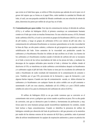 22
que existe en el lodo base agua, se utiliza el filtro de prensa que además de servir para ver el
grosor del enjarre que se forma en el papel filtro, mide también la cantidad de filtrado del
lodo, el cuál, con una pequeña cantidad de filtrado combinado con una solución de nitrato de
plata, determina las partes por millón de sal que hay en el lodo.
D) Contaminación por gases ácidos: Este tipo de contaminación incluye el dióxido de carbono
(CO2) y el sulfuro de hidrógeno (H2S); el primero constituye un contaminante bastante
común en el lodo que existe en muchas formaciones. En una solución acuosa, el CO2 formará
ácido carbónico (H2CO3), el cual se convertirá en grupos de bicarbonatos (HCO3) con valores
de pH medios, y luego en grupos de carbonatos (CO3) con valores de pH más altos. La
contaminación de carbonatos/bicarbonatos se reconoce generalmente en la alta viscosidad de
la línea de flujo, un alto punto cedente y esfuerzos de gel progresivos que pueden causar la
solidificación del lodo. Estos aumentos de la viscosidad son producidos cuando los
carbonatos y/o bicarbonatos floculan los sólidos de tipo arcilloso en el lodo. Las fuentes de
los carbonatos y/o bicarbonatos resultan cuando el dióxido de carbono del aire se incorpora
en el lodo a través de las tolvas mezcladoras de lodo en las presas de lodo, y mediante las
descargas de los equipos utilizados para mezclar el lodo y eliminar los sólidos; donde al
disolverse el CO2 se transforma en ácido carbónico convirtiéndose después en bicarbonatos
y/o carbonatos según el pH del lodo. Otra fuente se tiene por los excedentes de carbonato de
sodio o bicarbonato de sodio resultado del tratamiento de la contaminación de cemento o
yeso. También por el gas CO2 proveniente de la formación y agua de formación y por
algunas baritas impuras. Cuando este tipo de contaminación sucede, se deben eliminar los
carbonatos y/o bicarbonatos con cualquier fuente de calcio soluble con un pH constante o
aumentando el pH con sosa cáustica, añadiendo cal (Ca (OH)2) y/o yeso (.
2H2O) ambos
solubles de calcio (Ca), para la eliminación del carbonato de calcio (CaCO3).
El sulfuro de hidrógeno (H2S) es un gas ácido venenoso que se convierte en el
contaminante más severo y peligroso que existe cuando se perfora un pozo. Por su alto grado
de corrosión, este gas es destructivo para la tubería y herramientas de perforación y muy
tóxico para los seres humanos porque puede insensibilizar rápidamente los sentidos, siendo
letal incluso a bajas concentraciones. Cuando se identifica la presencia de sulfuro de
hidrógeno extraído por absorción del lodo de perforación o del gas presente en la atmósfera
por medio de las alarmas sonoras de los sensores de H2S fijos y portátiles, todo el personal
debe de utilizar inmediatamente los equipos de respiración autónomos y poner en práctica las
 