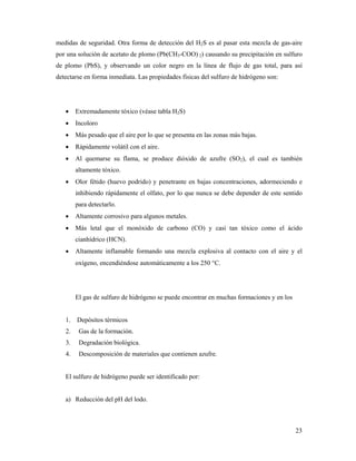 23
medidas de seguridad. Otra forma de detección del H2S es al pasar esta mezcla de gas-aire
por una solución de acetato de plomo (Pb(CH3-COO) 2) causando su precipitación en sulfuro
de plomo (PbS), y observando un color negro en la línea de flujo de gas total, para así
detectarse en forma inmediata. Las propiedades físicas del sulfuro de hidrógeno son:
• Extremadamente tóxico (véase tabla H2S)
• Incoloro
• Más pesado que el aire por lo que se presenta en las zonas más bajas.
• Rápidamente volátil con el aire.
• Al quemarse su flama, se produce dióxido de azufre (SO2), el cual es también
altamente tóxico.
• Olor fétido (huevo podrido) y penetrante en bajas concentraciones, adormeciendo e
inhibiendo rápidamente el olfato, por lo que nunca se debe depender de este sentido
para detectarlo.
• Altamente corrosivo para algunos metales.
• Más letal que el monóxido de carbono (CO) y casi tan tóxico como el ácido
cianhídrico (HCN).
• Altamente inflamable formando una mezcla explosiva al contacto con el aire y el
oxígeno, encendiéndose automáticamente a los 250 °C.
El gas de sulfuro de hidrógeno se puede encontrar en muchas formaciones y en los
1. Depósitos térmicos
2. Gas de la formación.
3. Degradación biológica.
4. Descomposición de materiales que contienen azufre.
El sulfuro de hidrógeno puede ser identificado por:
a) Reducción del pH del lodo.
 