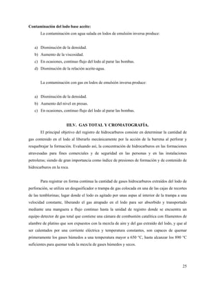 25
Contaminación del lodo base aceite:
La contaminación con agua salada en lodos de emulsión inversa produce:
a) Disminución de la densidad.
b) Aumento de la viscosidad.
c) En ocasiones, continuo flujo del lodo al parar las bombas.
d) Disminución de la relación aceite-agua.
La contaminación con gas en lodos de emulsión inversa produce:
a) Disminución de la densidad.
b) Aumento del nivel en presas.
c) En ocasiones, continuo flujo del lodo al parar las bombas.
III.V. GAS TOTAL Y CROMATOGRAFÍA.
El principal objetivo del registro de hidrocarburos consiste en determinar la cantidad de
gas contenido en el lodo al liberarlo mecánicamente por la acción de la barrena al perforar y
resquebrajar la formación. Evaluando así, la concentración de hidrocarburos en las formaciones
atravesadas para fines comerciales y de seguridad en las personas y en las instalaciones
petroleras; siendo de gran importancia como índice de presiones de formación y de contenido de
hidrocarburos en la roca.
Para registrar en forma continua la cantidad de gases hidrocarburos extraídos del lodo de
perforación, se utiliza un desgasificador o trampa de gas colocada en una de las cajas de recortes
de las temblorinas; lugar donde el lodo es agitado por unas aspas al interior de la trampa a una
velocidad constante, liberando el gas atrapado en el lodo para ser absorbido y transportado
mediante una manguera a flujo continuo hasta la unidad de registro donde se encuentra un
equipo detector de gas total que contiene una cámara de combustión catalítica con filamentos de
alambre de platino que son expuestos con la mezcla de aire y del gas extraído del lodo, y que al
ser calentados por una corriente eléctrica y temperatura constantes, son capaces de quemar
primeramente los gases húmedos a una temperatura mayor a 650 °C, hasta alcanzar los 890 °C
suficientes para quemar toda la mezcla de gases húmedos y secos.
 