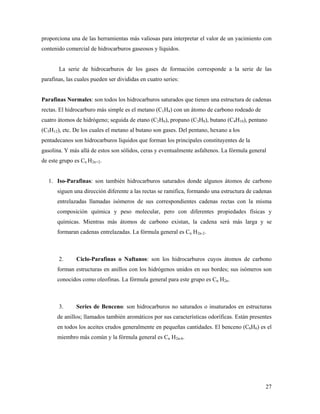 27
proporciona una de las herramientas más valiosas para interpretar el valor de un yacimiento con
contenido comercial de hidrocarburos gaseosos y líquidos.
La serie de hidrocarburos de los gases de formación corresponde a la serie de las
parafinas, las cuales pueden ser divididas en cuatro series:
Parafinas Normales: son todos los hidrocarburos saturados que tienen una estructura de cadenas
rectas. El hidrocarburo más simple es el metano (C1H4) con un átomo de carbono rodeado de
cuatro átomos de hidrógeno; seguida de etano (C2H6), propano (C3H8), butano (C4H10), pentano
(C5H12), etc. De los cuales el metano al butano son gases. Del pentano, hexano a los
pentadecanos son hidrocarburos líquidos que forman los principales constituyentes de la
gasolina. Y más allá de estos son sólidos, ceras y eventualmente asfaltenos. La fórmula general
de este grupo es Cn H2n+2.
1. Iso-Parafinas: son también hidrocarburos saturados donde algunos átomos de carbono
siguen una dirección diferente a las rectas se ramifica, formando una estructura de cadenas
entrelazadas llamadas isómeros de sus correspondientes cadenas rectas con la misma
composición química y peso molecular, pero con diferentes propiedades físicas y
químicas. Mientras más átomos de carbono existan, la cadena será más larga y se
formaran cadenas entrelazadas. La fórmula general es Cn H2n-2.
2. Ciclo-Parafinas o Naftanos: son los hidrocarburos cuyos átomos de carbono
forman estructuras en anillos con los hidrógenos unidos en sus bordes; sus isómeros son
conocidos como oleofinas. La fórmula general para este grupo es Cn H2n.
3. Series de Benceno: son hidrocarburos no saturados o insaturados en estructuras
de anillos; llamados también aromáticos por sus características odoríficas. Están presentes
en todos los aceites crudos generalmente en pequeñas cantidades. El benceno (C6H6) es el
miembro más común y la fórmula general es Cn H2n-6.
 