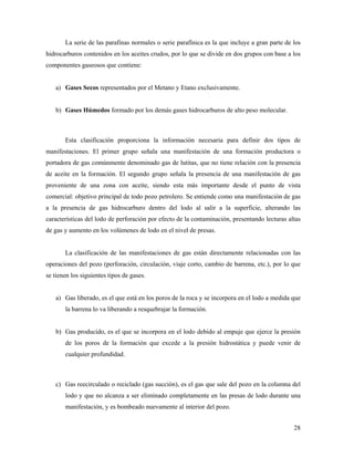 28
La serie de las parafinas normales o serie parafínica es la que incluye a gran parte de los
hidrocarburos contenidos en los aceites crudos, por lo que se divide en dos grupos con base a los
componentes gaseosos que contiene:
a) Gases Secos representados por el Metano y Etano exclusivamente.
b) Gases Húmedos formado por los demás gases hidrocarburos de alto peso molecular.
Esta clasificación proporciona la información necesaria para definir dos tipos de
manifestaciones. El primer grupo señala una manifestación de una formación productora o
portadora de gas comúnmente denominado gas de lutitas, que no tiene relación con la presencia
de aceite en la formación. El segundo grupo señala la presencia de una manifestación de gas
proveniente de una zona con aceite, siendo esta más importante desde el punto de vista
comercial: objetivo principal de todo pozo petrolero. Se entiende como una manifestación de gas
a la presencia de gas hidrocarburo dentro del lodo al salir a la superficie, alterando las
características del lodo de perforación por efecto de la contaminación, presentando lecturas altas
de gas y aumento en los volúmenes de lodo en el nivel de presas.
La clasificación de las manifestaciones de gas están directamente relacionadas con las
operaciones del pozo (perforación, circulación, viaje corto, cambio de barrena, etc.), por lo que
se tienen los siguientes tipos de gases.
a) Gas liberado, es el que está en los poros de la roca y se incorpora en el lodo a medida que
la barrena lo va liberando a resquebrajar la formación.
b) Gas producido, es el que se incorpora en el lodo debido al empuje que ejerce la presión
de los poros de la formación que excede a la presión hidrostática y puede venir de
cualquier profundidad.
c) Gas reecirculado o reciclado (gas succión), es el gas que sale del pozo en la columna del
lodo y que no alcanza a ser eliminado completamente en las presas de lodo durante una
manifestación, y es bombeado nuevamente al interior del pozo.
 